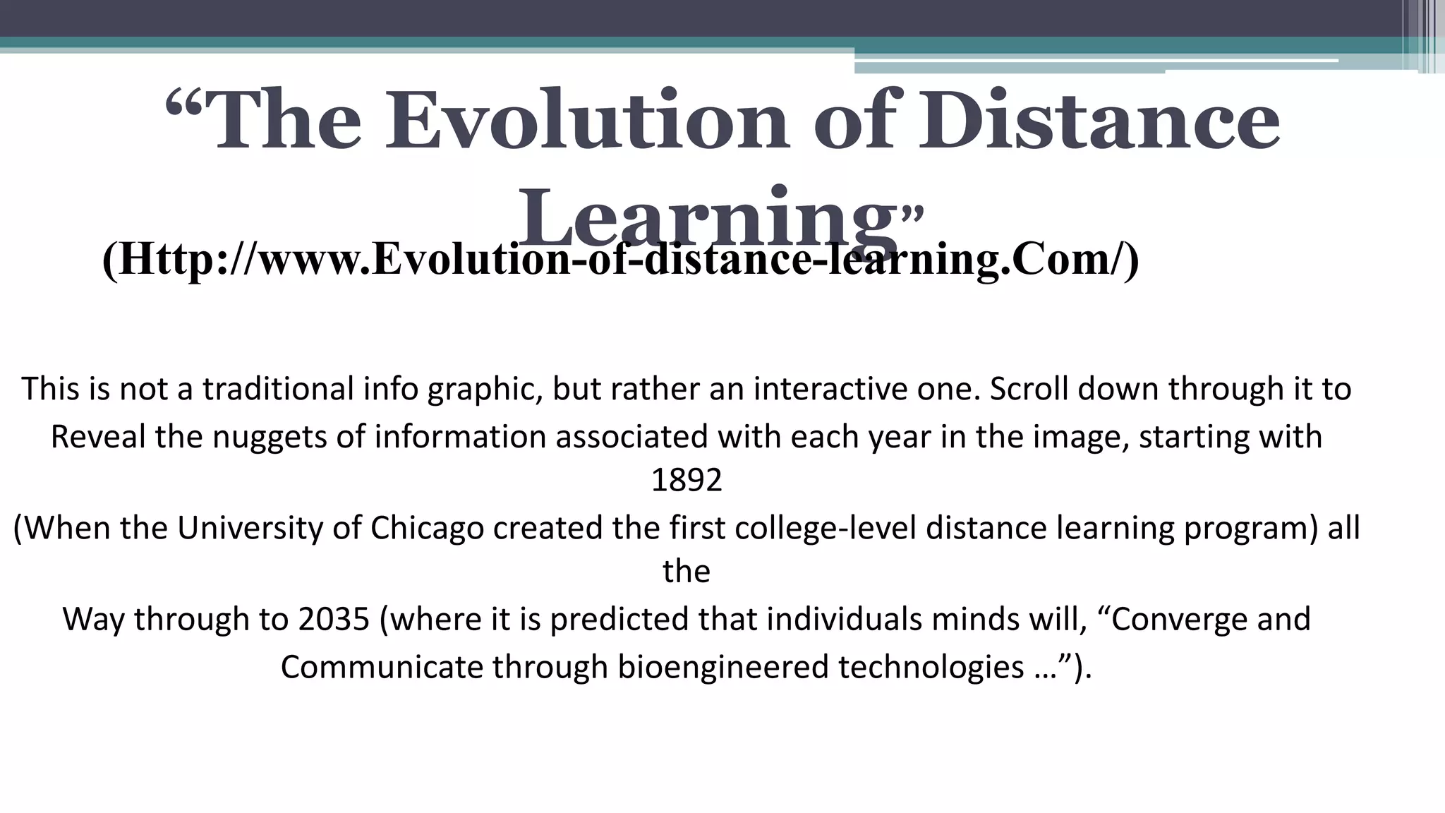 “The Evolution of Distance 
Learning” 
(Http://www.Evolution-of-distance-learning.Com/) 
This is not a traditional info graphic, but rather an interactive one. Scroll down through it to 
Reveal the nuggets of information associated with each year in the image, starting with 
1892 
(When the University of Chicago created the first college-level distance learning program) all 
the 
Way through to 2035 (where it is predicted that individuals minds will, “Converge and 
Communicate through bioengineered technologies …”). 
 