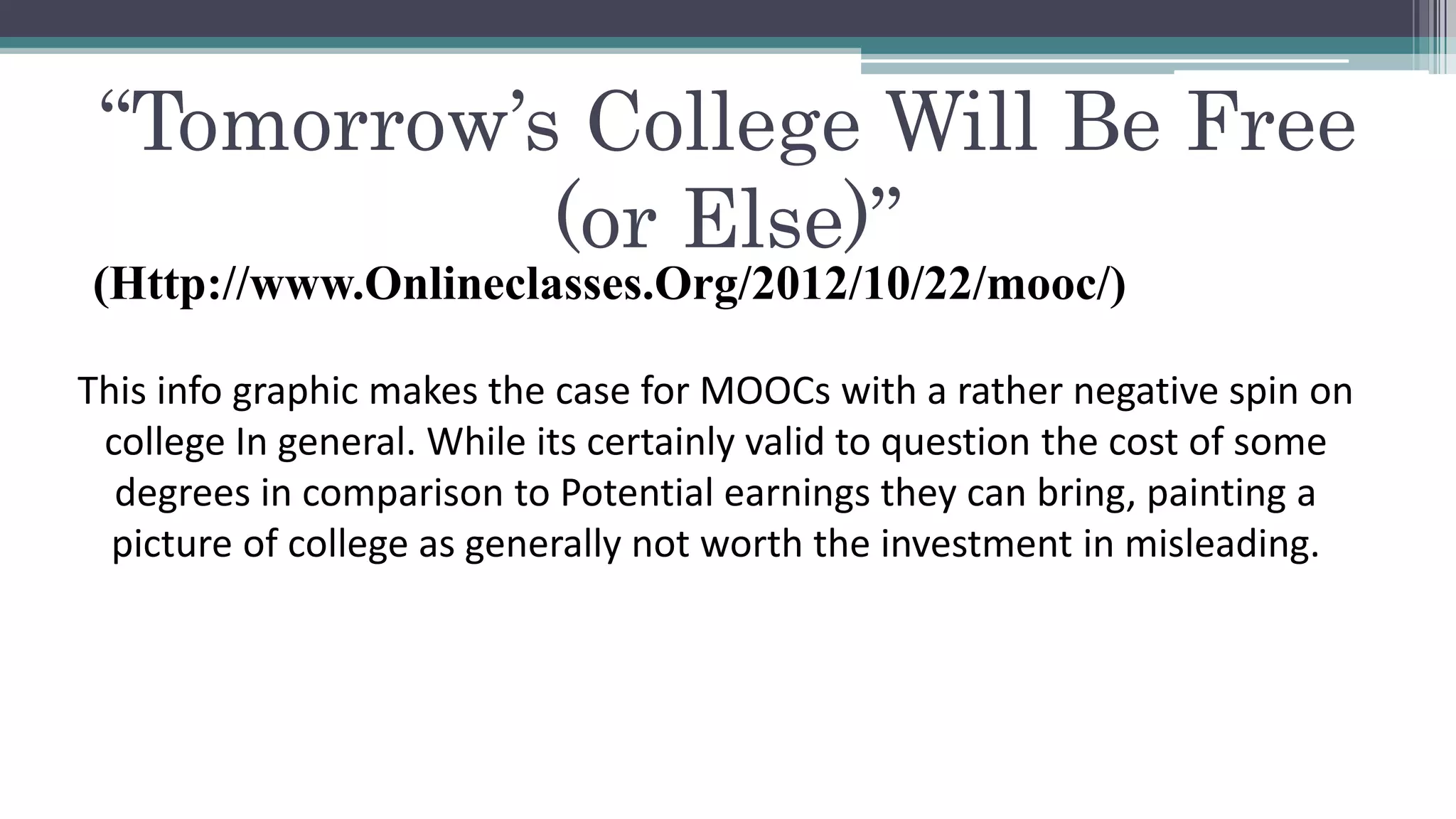 “Tomorrow’s College Will Be Free 
(or Else)” 
(Http://www.Onlineclasses.Org/2012/10/22/mooc/) 
This info graphic makes the case for MOOCs with a rather negative spin on 
college In general. While its certainly valid to question the cost of some 
degrees in comparison to Potential earnings they can bring, painting a 
picture of college as generally not worth the investment in misleading. 
 