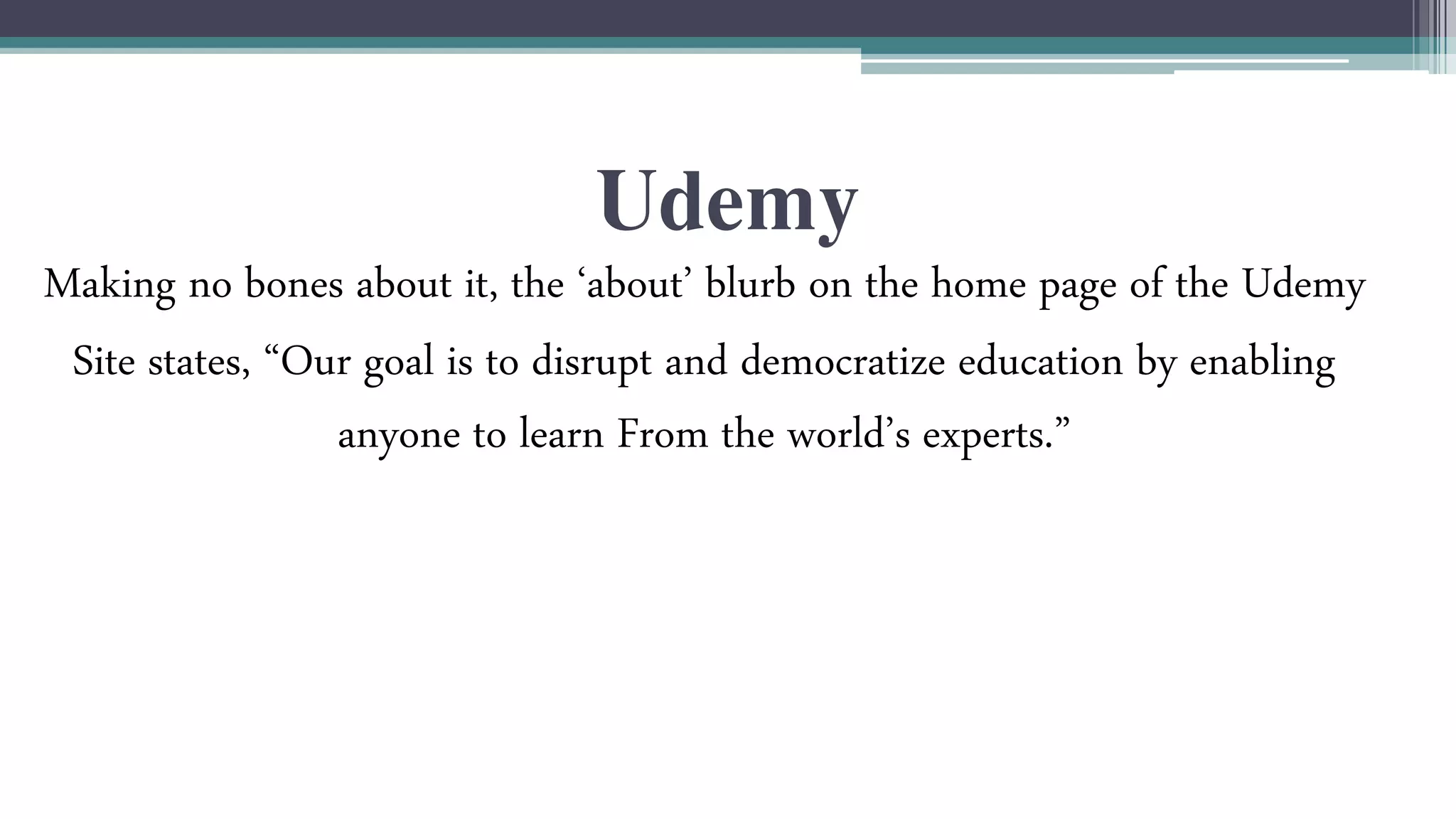 Udemy 
Making no bones about it, the ‘about’ blurb on the home page of the Udemy 
Site states, “Our goal is to disrupt and democratize education by enabling 
anyone to learn From the world’s experts.” 
 