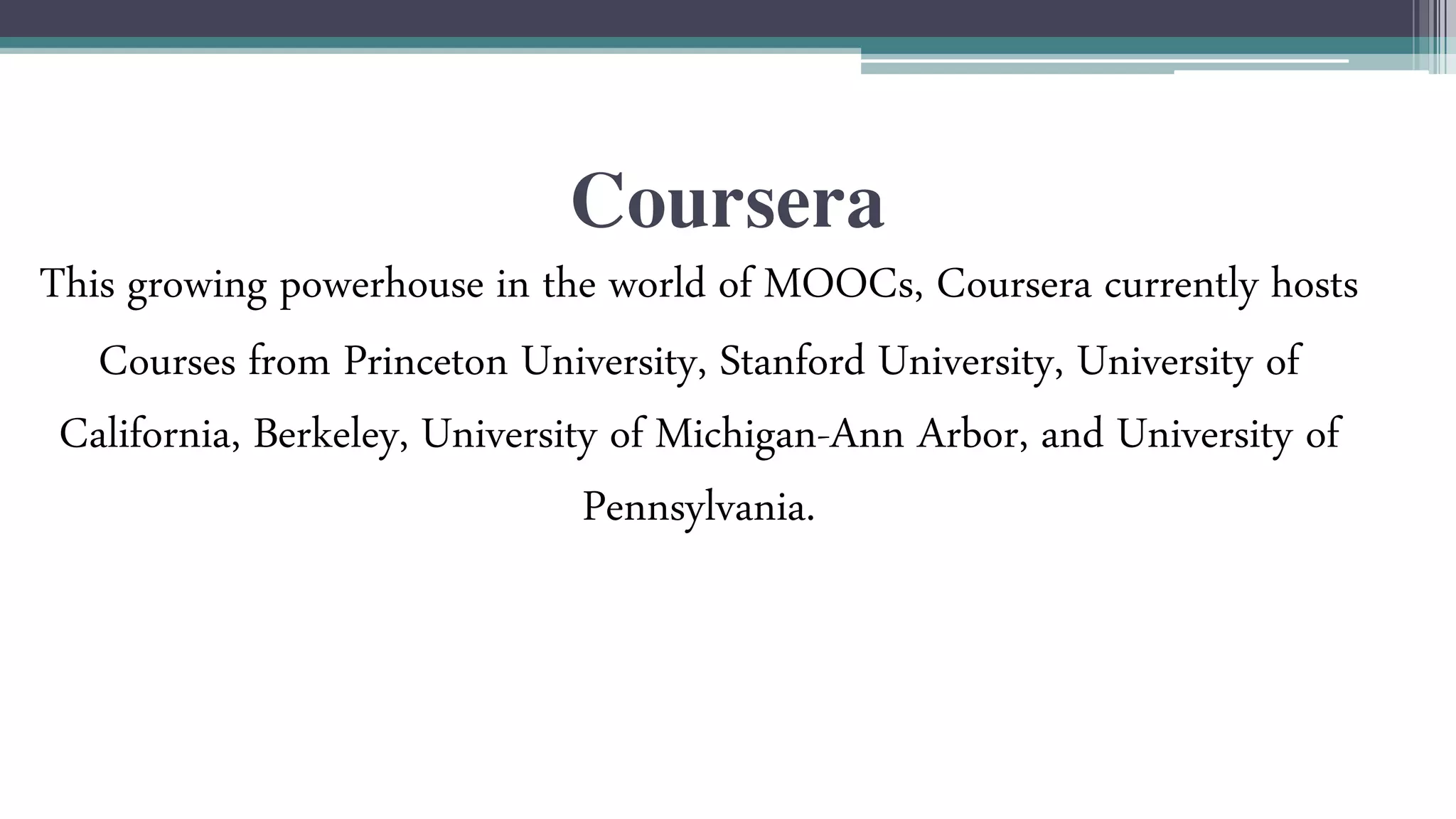 Coursera 
This growing powerhouse in the world of MOOCs, Coursera currently hosts 
Courses from Princeton University, Stanford University, University of 
California, Berkeley, University of Michigan-Ann Arbor, and University of 
Pennsylvania. 
 