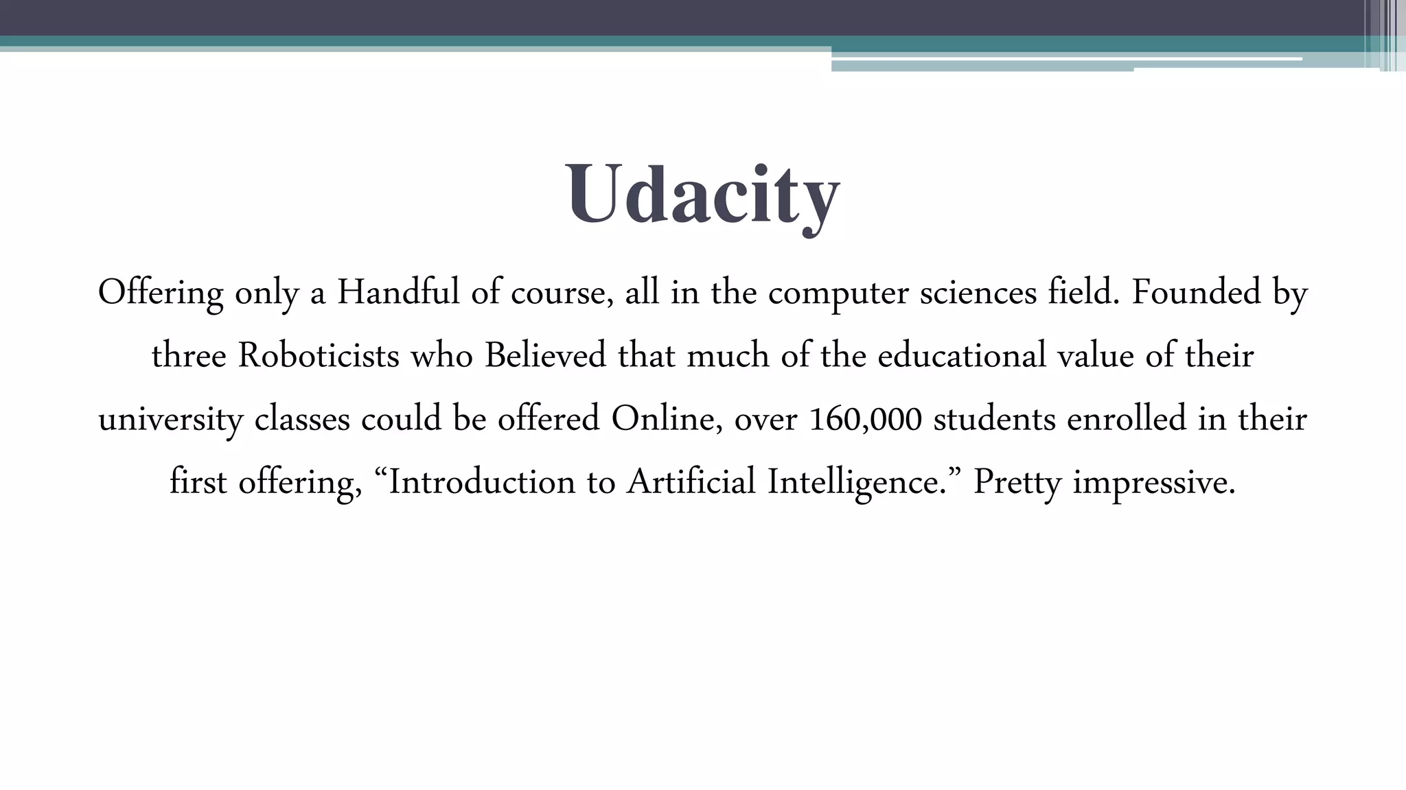 Udacity 
Offering only a Handful of course, all in the computer sciences field. Founded by 
three Roboticists who Believed that much of the educational value of their 
university classes could be offered Online, over 160,000 students enrolled in their 
first offering, “Introduction to Artificial Intelligence.” Pretty impressive. 
 