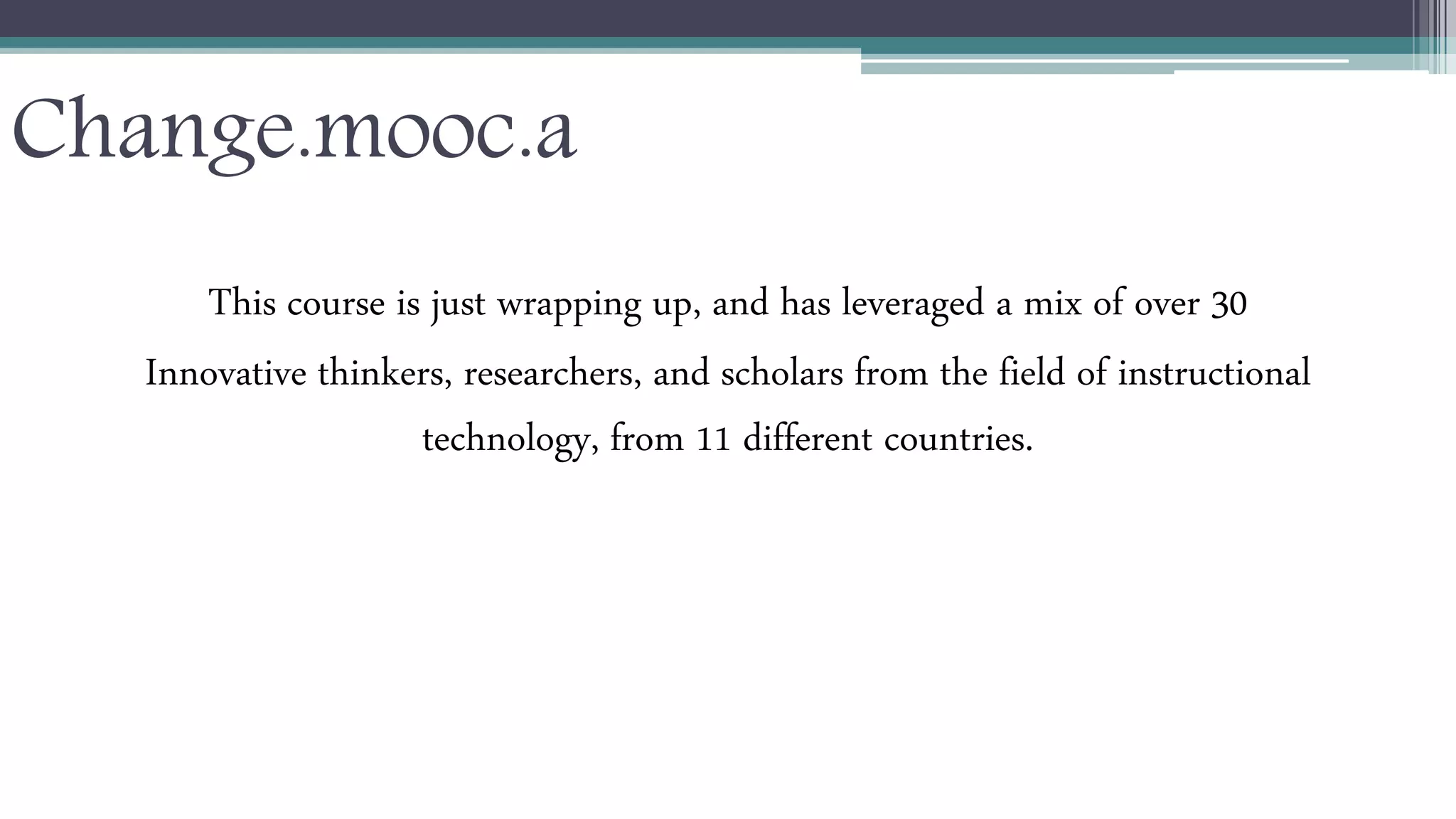 Change.mooc.a 
This course is just wrapping up, and has leveraged a mix of over 30 
Innovative thinkers, researchers, and scholars from the field of instructional 
technology, from 11 different countries. 
 