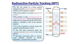 Radioactive Particle Tracking (RPT)
Gas
Liquid
Gas
Detector
?In RPT, the motion of a tracer particle
designed to be the marker of the phase whose
velocity is to be mapped, is tracked
?The tracer particle is normally a gamma ray
emitter
?The particle is made neutrally buoyant for
tracking liquid phase, and for tracking granular
solids, the size, shape and density of the tracer
particle is matched to that of the granular
material
? An array of detector is placed around the
vessel to record the photon counts
? The first level processing yields the
Lagrangian position time series of the tracer
particle
? Secondary processing leads to Eulerian
mean velocities, moments of velocity
fluctuations , and other flow quantities
 
