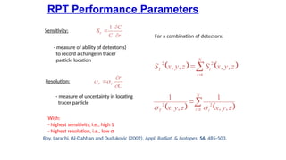 RPT Performance Parameters
Roy, Larachi, Al-Dahhan and Dudukovic (2002), Appl. Radiat. & Isotopes, 56, 485-503.
r
C
C
Sr
?
?
?
1
Sensitivity:
C
r
c
r
?
?
??
?
Resolution:
- measure of ability of detector(s)
to record a change in tracer
particle location
- measure of uncertainty in locating
tracer particle
Wish:
- highest sensitivity, i.e., high S
- highest resolution, i.e., low s
? ? ? ?
?
?
?
N
i i
T z
y
x
z
y
x 1
2
2
,
,
1
,
,
1
?
?
? ? ? ?
?
?
?
N
i
i
T z
y
x
S
z
y
x
S
1
2
2
,
,
,
,
For a combination of detectors:
 