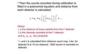 ? Then the counts recorded during calibration is
fitted in a polynomial equation and distance from
each detector is calculated.
Where
ri is the distance of tracer particle from the ith
detector
Ii is the intensity recorded at the ith
detector.
and a0, a1, a2 are constants.
2
1 2
1 1
.....
i oi i i
i i
r a a a
I I
? ? ? ?
? ? ? ?
? ? ? ?
? ? ? ?
? ri and Ii is calculated form distance count map. Like, for
detector 9 at 10 cm distance, 1200 counts is recorded on
detector.
 