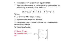 ? Then actual RPT experiment is performed.
? Now the co-ordinate of tracer particle is calculated by
estimating by least squares method:
1 1 1
| | (| | | | | |) | | | | | |
T T
b X W X X W Z
? ? ?
?
Where:
b= co-ordinate of the tracer particle.
Z= experimentally measured distance.
X= hardware constant depend upon the co-ordinates of the
centre of the detector.
W= Weighting function
2
1
1
2
1
0
| |
1
0
N
W
?
?
?
? ?
? ?
? ?
? ?
? ? ? ? ? ? ?
? ?
? ?
? ?
? ?
? ?
? ?
Z, X and W can
be represented
as:
 