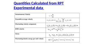 Quantities Calculated from RPT
Experimental data
Instantaneous Velocity
Ensemble average velocity
Fluctuating velocity component
RMS velocity
Stress
Fluctuating kinetic energy per unit volume
z
z
v
t
?
?
?
( , , )
,
1
1
( , , ) ( , , )
( , , )
N i j k
q q n
n
v i j k v i j k
N i j k ?
? ?? ?
'
( , , ) ( , , ) ( , , )
q q q
v i j k v i j k v i j k
? ? ? ?
'2
RMS
q q
v v
? ? ? ? ?
' '
( , , ) ( , , )
qs p q s
v i j k v i j k
? ?
? ? ?
'2 '2 '2
1
[ ]
2
p r z
KE v v v
?
?
? ? ? ? ? ? ? ? ?
 