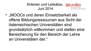 Kriterien und Leitsätze, 
Juni 2014 
• „MOOCs und deren Einsetzbarkeit als 
offene Bildungsressourcen aus Sicht der 
osterreichischen ̈ Universitaẗen sind 
grundsaẗzlich willkommen und stellen eine 
Bereicherung fur̈ den Bereich der Lehre 
an Universitaẗen dar.“ 
 