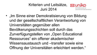 Kriterien und Leitsätze, 
Juni 2014 
• „Im Sinne einer Demokratisierung von Bildung 
und der gesellschaftlichen Verantwortung von 
Universitaẗen gegenub̈er allen 
Bevol̈kerungsschichten soll durch das 
Zurverfug̈ungstellen von „Open Educational 
Ressources“ ein offener akademischer 
Wissensaustausch und –transfer sowie eine 
Of̈fnung der Universitaẗen erleichtert werden.“ 
 
