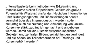 „Internetbasierte Lernmethoden wie E-Learning und 
Moodle-Kurse stellen fur periphere ̈ Gebiete ein großes 
Potenzial fur̈ Wissenstransfer dar. Nachdem Informationen 
ub̈er Bildungsangebote und Dienstleistungen bereits 
vermehrt ub̈er das Internet gesucht werden, sollen 
zukun̈ftig auch die Nutzung und Anwendung von Online- 
Kursen verstar̈kt zugan̈glich gemacht und angeboten 
werden. Damit soll die Distanz zwischen lan̈dlichen 
Gebieten und zentralen Bildungseinrichtungen verringert 
und die Anzahl an TeilnehmerInnen bei Trainings und 
Kursen erhoḧt werden.“ 
 