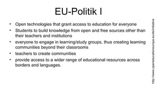 EU-Politik I 
• Open technologies that grant access to education for everyone 
• Students to build knowledge from open and free sources other than 
their teachers and institutions 
• everyone to engage in learning/study groups, thus creating learning 
communities beyond their classrooms 
• teachers to create communities 
• provide access to a wider range of educational resources across 
borders and languages. 
http://www.openeducationeuropa.eu/de/initiative 
 