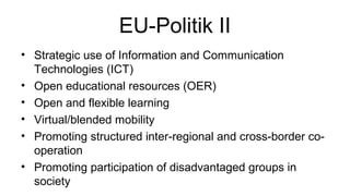 EU-Politik II 
• Strategic use of Information and Communication 
Technologies (ICT) 
• Open educational resources (OER) 
• Open and flexible learning 
• Virtual/blended mobility 
• Promoting structured inter-regional and cross-border co-operation 
• Promoting participation of disadvantaged groups in 
society 
 