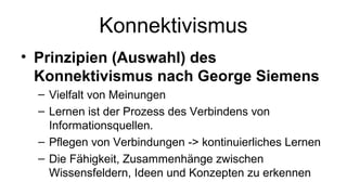 Konnektivismus 
• Prinzipien (Auswahl) des 
Konnektivismus nach George Siemens 
– Vielfalt von Meinungen 
– Lernen ist der Prozess des Verbindens von 
Informationsquellen. 
– Pflegen von Verbindungen -> kontinuierliches Lernen 
– Die Fähigkeit, Zusammenhänge zwischen 
Wissensfeldern, Ideen und Konzepten zu erkennen 
 