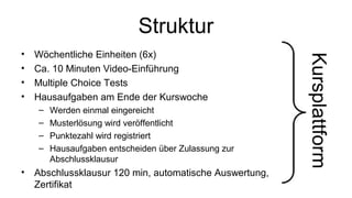 Struktur 
• Wöchentliche Einheiten (6x) 
• Ca. 10 Minuten Video-Einführung 
• Multiple Choice Tests 
• Hausaufgaben am Ende der Kurswoche 
– Werden einmal eingereicht 
– Musterlösung wird veröffentlicht 
– Punktezahl wird registriert 
– Hausaufgaben entscheiden über Zulassung zur 
Abschlussklausur 
• Abschlussklausur 120 min, automatische Auswertung, 
Zertifikat 
Kursplattform 
 