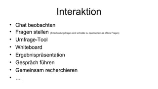 Interaktion 
• Chat beobachten 
• Fragen stellen (Entscheidungsfragen sind schneller zu beantworten als offene Fragen) 
• Umfrage-Tool 
• Whiteboard 
• Ergebnispräsentation 
• Gespräch führen 
• Gemeinsam recherchieren 
• … 
 