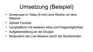 Umsetzung (Beispiel) 
• Screencast or Video (5 min) eine Woche vor dem 
Webinar 
• Upload Youtube 
• Lernplattform mit weiteren Infos und Fragemöglichkeit 
• Aufgabenstellung an die Gruppe 
• Moderation der Live-Session durch die Studierenden 
 