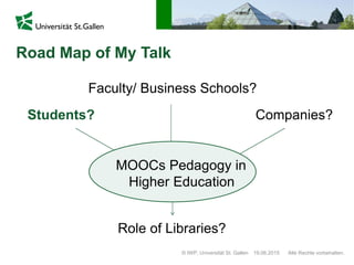 Road Map of My Talk
© IWP, Universität St. Gallen Alle Rechte vorbehalten.19.06.2015
Students? Companies?
Faculty/ Business Schools?
Role of Libraries?
MOOCs Pedagogy in
Higher Education
 