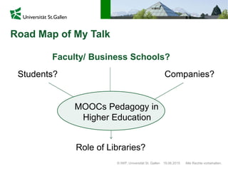 Road Map of My Talk
© IWP, Universität St. Gallen Alle Rechte vorbehalten.19.06.2015
Students? Companies?
Faculty/ Business Schools?
Role of Libraries?
MOOCs Pedagogy in
Higher Education
 