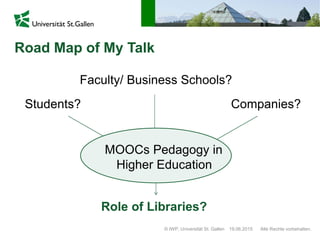 Road Map of My Talk
© IWP, Universität St. Gallen Alle Rechte vorbehalten.19.06.2015
Students? Companies?
Faculty/ Business Schools?
Role of Libraries?
MOOCs Pedagogy in
Higher Education
 
