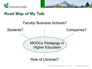 Road Map of My Talk
© IWP, Universität St. Gallen Alle Rechte vorbehalten.19.06.2015
Students? Companies?
Faculty/ Business Schools?
Role of Libraries?
MOOCs Pedagogy in
Higher Education
 