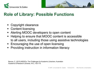 © IWP, Universität St. Gallen Alle Rechte vorbehalten.19.06.2015
Role of Library: Possible Functions
 Copyright clearance
 Content licensing
 Alerting MOOC developers to open content
 Helping to ensure that MOOC content is accessible
to all users, including those using assistive technologies
 Encouraging the use of open licensing
 Providing instruction in information literacy
Barnes, C. (2015) MOOCs: The Challenges for Academic Librarians. Australian
Academic & Research Libraries, 44:3, 163-175
 
