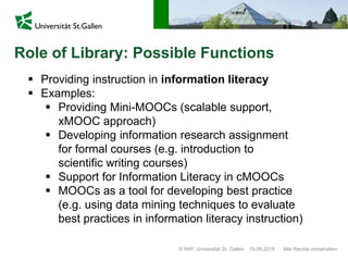 © IWP, Universität St. Gallen Alle Rechte vorbehalten.19.06.2015
Role of Library: Possible Functions
 Providing instruction in information literacy
 Examples:
 Providing Mini-MOOCs (scalable support,
xMOOC approach)
 Developing information research assignment
for formal courses (e.g. introduction to
scientific writing courses)
 Support for Information Literacy in cMOOCs
 MOOCs as a tool for developing best practice
(e.g. using data mining techniques to evaluate
best practices in information literacy instruction)
 