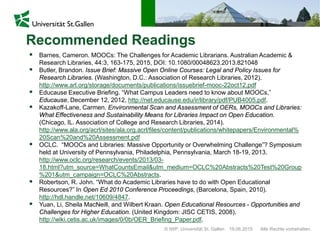 © IWP, Universität St. Gallen Alle Rechte vorbehalten.19.06.2015
 Barnes, Cameron. MOOCs: The Challenges for Academic Librarians. Australian Academic &
Research Libraries, 44:3, 163-175, 2015, DOI: 10.1080/00048623.2013.821048
 Butler, Brandon. Issue Brief: Massive Open Online Courses: Legal and Policy Issues for
Research Libraries. (Washington, D.C.: Association of Research Libraries, 2012).
http://www.arl.org/storage/documents/publications/issuebrief-mooc-22oct12.pdf
 Educause Executive Briefing. “What Campus Leaders need to know about MOOCs,”
Educause, December 12, 2012, http://net.educause.edu/ir/library/pdf/PUB4005.pdf.
 Kazakoff-Lane, Carmen. Environmental Scan and Assessment of OERs, MOOCs and Libraries:
What Effectiveness and Sustainability Means for Libraries Impact on Open Education.
(Chicago, IL. Association of College and Research Libraries, 2014).
http://www.ala.org/acrl/sites/ala.org.acrl/files/content/publications/whitepapers/Environmental%
20Scan%20and%20Assessment.pdf
 OCLC. “MOOCs and Libraries: Massive Opportunity or Overwhelming Challenge”? Symposium
held at University of Pennsylvania, Philadelphia, Pennsylvania, March 18-19, 2013.
http://www.oclc.org/research/events/2013/03-
18.html?utm_source=WhatCountsEmail&utm_medium=OCLC%20Abstracts%20Test%20Group
%201&utm_campaign=OCLC%20Abstracts.
 Robertson, R. John. “What do Academic Libraries have to do with Open Educational
Resources?” In Open Ed 2010 Conference Proceedings, (Barcelona, Spain, 2010).
http://hdl.handle.net/10609/4847.
 Yuan, Li, Sheila MacNeill, and Wilbert Kraan. Open Educational Resources - Opportunities and
Challenges for Higher Education. (United Kingdom: JISC CETIS, 2008).
http://wiki.cetis.ac.uk/images/0/0b/OER_Briefing_Paper.pdf.
Recommended Readings
 