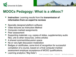 © IWP, Universität St. Gallen Alle Rechte vorbehalten.19.06.2015
MOOCs Pedagogy: What is a xMooc?
 Instruction: Learning results from the transmission of
information from an expert to novices
 Specially designed platform software
 Video lectures as Instruction Method
 Computer-marked assignments
 Peer assessment
 Supporting materials: e.g. copies of slides, supplementary audio
files, urls to other resources, online articles
 A shared comment/discussion space
 No or very light discussion moderation
 Badges or certificates, some kind of recognition for successful
completion of a course, based on a final computer-marked
assessment employer acceptance of MOOC qualifications.
 Learning analytics (“Big Data”)
 