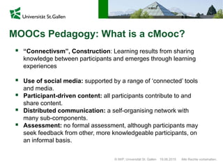 © IWP, Universität St. Gallen Alle Rechte vorbehalten.19.06.2015
MOOCs Pedagogy: What is a cMooc?
 “Connectivsm”, Construction: Learning results from sharing
knowledge between participants and emerges through learning
experiences
 Use of social media: supported by a range of ‘connected’ tools
and media.
 Participant-driven content: all participants contribute to and
share content.
 Distributed communication: a self-organising network with
many sub-components.
 Assessment: no formal assessment, although participants may
seek feedback from other, more knowledgeable participants, on
an informal basis.
 