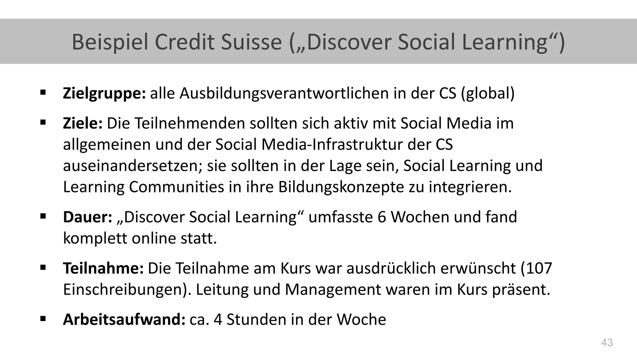 43
Beispiel Credit Suisse („Discover Social Learning“)
▪ Zielgruppe: alle Ausbildungsverantwortlichen in der CS (global)
▪ Ziele: Die Teilnehmenden sollten sich aktiv mit Social Media im
allgemeinen und der Social Media-Infrastruktur der CS
auseinandersetzen; sie sollten in der Lage sein, Social Learning und
Learning Communities in ihre Bildungskonzepte zu integrieren.
▪ Dauer: „Discover Social Learning“ umfasste 6 Wochen und fand
komplett online statt.
▪ Teilnahme: Die Teilnahme am Kurs war ausdrücklich erwünscht (107
Einschreibungen). Leitung und Management waren im Kurs präsent.
▪ Arbeitsaufwand: ca. 4 Stunden in der Woche
 