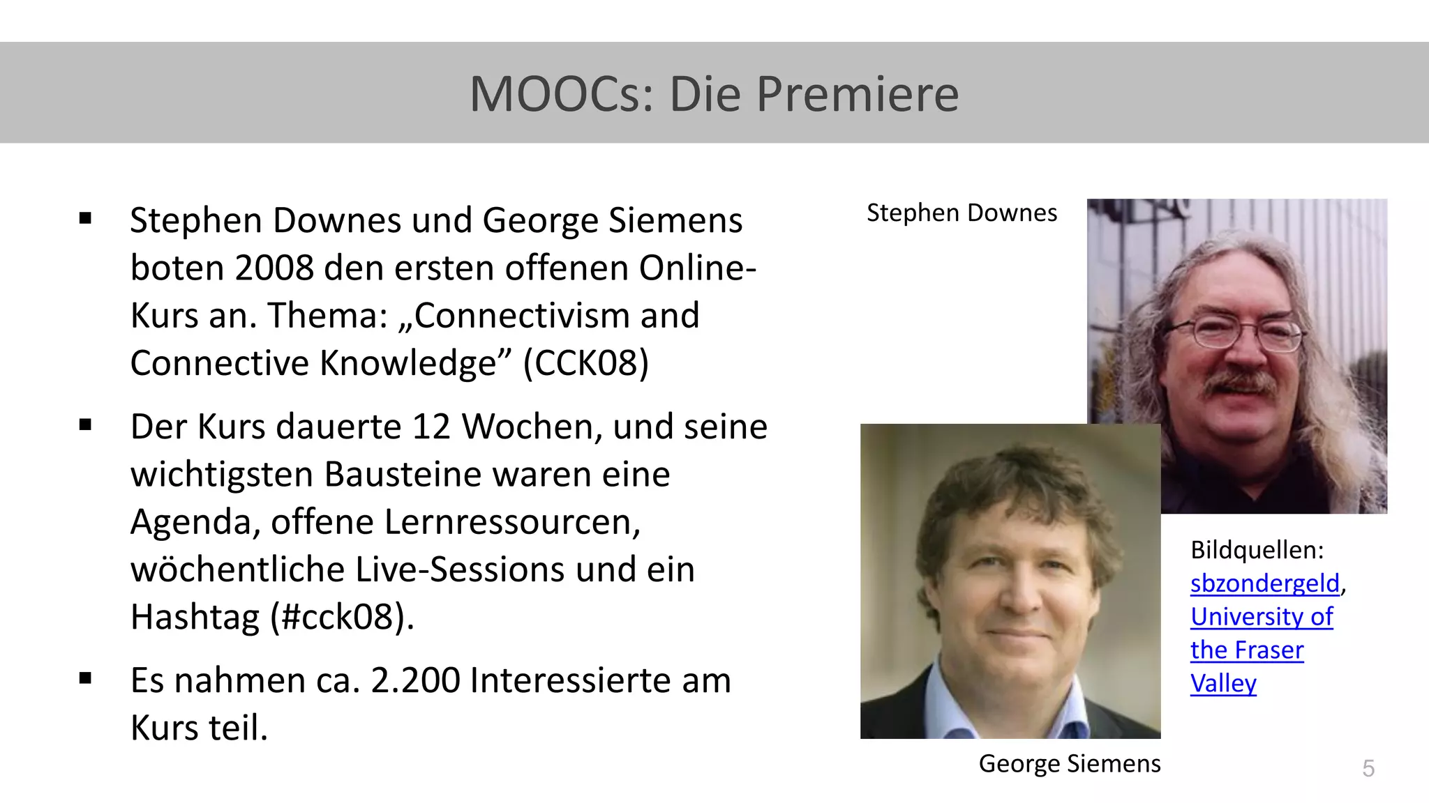 5
MOOCs: Die Premiere
▪ Stephen Downes und George Siemens
boten 2008 den ersten offenen Online-
Kurs an. Thema: „Connectivism and
Connective Knowledge” (CCK08)
▪ Der Kurs dauerte 12 Wochen, und seine
wichtigsten Bausteine waren eine
Agenda, offene Lernressourcen,
wöchentliche Live-Sessions und ein
Hashtag (#cck08).
▪ Es nahmen ca. 2.200 Interessierte am
Kurs teil.
Bildquellen:
sbzondergeld,
University of
the Fraser
Valley
Stephen Downes
George Siemens
 