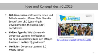 20
Idee und Konzept des #CL2025
▪ Ziel: Gemeinsam mit Unternehmen und
Teilnehmern im offenen Netz über die
Zukunft von L&D („Learning &
Development in the Digital Age“)
nachdenken
▪ Hidden Agenda: Wie können wir
Corporate Learning-Professionals
für neue Lernformate (und den offenen
Austausch im Netz!!) gewinnen?
▪ Vorläufer: Corporate Learning 2.0
MOOC (2015)
Corporate Learning 2025 MOOCathon, 2017
 