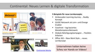 26
Continental: Neues Lernen & digitale Transformation
5 Beispiele für neue Lernkonzepte:
▪ Ambassador Learning Journey … Buddy
Konzept
▪ GUIDE Netzwerk als Lern- und Change
Enabler
▪ Coachnet – tag-basiertes
MetaKompetenzNetzwerk
▪ Globale Beteiligungskampagne … Flexibles
Arbeiten
▪ Office 365 – New Work Style … neues
Lernkonzept
Continental-Woche
Unternehmen hatten keine
Scheu vor Hands-on Videos!
 