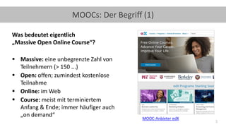 3
MOOCs: Der Begriff (1)
Was bedeutet eigentlich
„Massive Open Online Course“?
▪ Massive: eine unbegrenzte Zahl von
Teilnehmern (> 150 ...)
▪ Open: offen; zumindest kostenlose
Teilnahme
▪ Online: im Web
▪ Course: meist mit terminiertem
Anfang & Ende; immer häufiger auch
„on demand“ MOOC-Anbieter edX
 