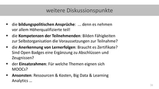 39
weitere Diskussionspunkte
▪ die bildungspolitischen Ansprüche: ... denn es nehmen
vor allem Höherqualifizierte teil!
▪ die Kompetenzen der Teilnehmenden: Bilden Fähigkeiten
zur Selbstorganisation die Voraussetzungen zur Teilnahme?
▪ die Anerkennung von Lernerfolgen: Braucht es Zertifikate?
Sind Open Badges eine Ergänzung zu Abschlüssen und
Zeugnissen?
▪ der Einsatzrahmen: Für welche Themen eignen sich
MOOCs?
▪ Ansonsten: Ressourcen & Kosten, Big Data & Learning
Analytics …
 