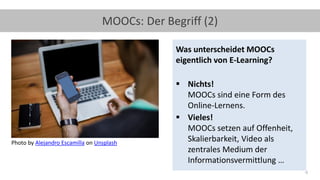 4
MOOCs: Der Begriff (2)
Was unterscheidet MOOCs
eigentlich von E-Learning?
▪ Nichts!
MOOCs sind eine Form des
Online-Lernens.
▪ Vieles!
MOOCs setzen auf Offenheit,
Skalierbarkeit, Video als
zentrales Medium der
Informationsvermittlung …
Photo by Alejandro Escamilla on Unsplash
 
