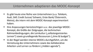 41
Unternehmen adaptieren das MOOC-Konzept
▪ Es gibt heute eine Reihe von Unternehmen (u.a. Telekom,
Audi, SAP, Credit Suisse/ Schweiz, Erste Bank/ Österreich,
Metro), die intern mit dem MOOC-Konzept experimentiert
haben.
▪ Ihre Anpassungen berücksichtigen u.a.: das jeweilige MOOC-
Konzept, die Größe der Zielgruppe, die technischen
Rahmenbedingungen, die Lernkultur („selbstorganisiertes
Lernen“) sowie grundlegende Ressourcen („time & budget“).
▪ In der Regel werden interne MOOCs durchgeführt, um die
Vernetzung des Unternehmens sowie das kollaborative
Arbeiten und Lernen zu fördern („hidden agenda“).
 