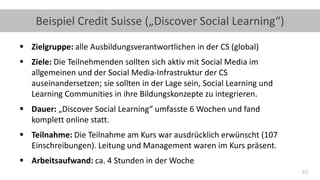 43
Beispiel Credit Suisse („Discover Social Learning“)
▪ Zielgruppe: alle Ausbildungsverantwortlichen in der CS (global)
▪ Ziele: Die Teilnehmenden sollten sich aktiv mit Social Media im
allgemeinen und der Social Media-Infrastruktur der CS
auseinandersetzen; sie sollten in der Lage sein, Social Learning und
Learning Communities in ihre Bildungskonzepte zu integrieren.
▪ Dauer: „Discover Social Learning“ umfasste 6 Wochen und fand
komplett online statt.
▪ Teilnahme: Die Teilnahme am Kurs war ausdrücklich erwünscht (107
Einschreibungen). Leitung und Management waren im Kurs präsent.
▪ Arbeitsaufwand: ca. 4 Stunden in der Woche
 