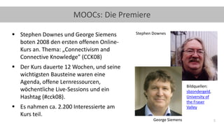 5
MOOCs: Die Premiere
▪ Stephen Downes und George Siemens
boten 2008 den ersten offenen Online-
Kurs an. Thema: „Connectivism and
Connective Knowledge” (CCK08)
▪ Der Kurs dauerte 12 Wochen, und seine
wichtigsten Bausteine waren eine
Agenda, offene Lernressourcen,
wöchentliche Live-Sessions und ein
Hashtag (#cck08).
▪ Es nahmen ca. 2.200 Interessierte am
Kurs teil.
Bildquellen:
sbzondergeld,
University of
the Fraser
Valley
Stephen Downes
George Siemens
 