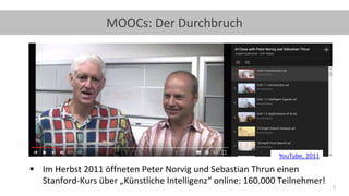 6
MOOCs: Der Durchbruch
▪ Im Herbst 2011 öffneten Peter Norvig und Sebastian Thrun einen
Stanford-Kurs über „Künstliche Intelligenz“ online: 160.000 Teilnehmer!
YouTube, 2011
 