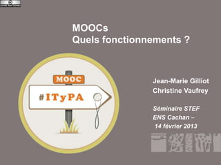 MOOCs
               Quels fonctionnements ?



                              Jean-Marie Gilliot
                              Christine Vaufrey

                              Séminaire STEF
                              ENS Cachan –
                              14 février 2013




Séminaire STEF – ENS Cachan
 