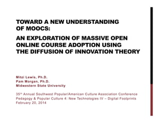 TOWARD A NEW UNDERSTANDING
OF MOOCS:
AN EXPLORATION OF MASSIVE OPEN
ONLINE COURSE ADOPTION USING
THE DIFFUSION OF INNOVATIONS THEORY

Mitzi Lewis, Ph.D.
Pam Morgan, Ph.D.
Midwestern State University
35 t h Annual Southwest Popular/American Culture Association Conference
Pedagogy & Popular Culture 4: New Technologies IV – Digital Footprints
February 20, 2014

 