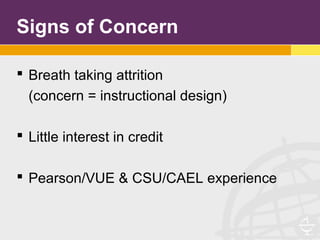Signs of Concern
 Breath taking attrition
(concern = instructional design)
 Little interest in credit
 Pearson/VUE & CSU/CAEL experience
 
