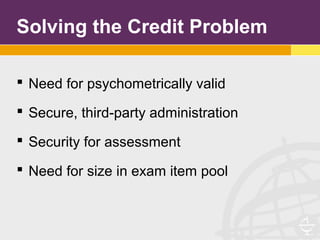 Solving the Credit Problem
 Need for psychometrically valid
 Secure, third-party administration
 Security for assessment
 Need for size in exam item pool
 