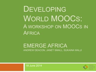 DEVELOPING
WORLD MOOCS:
A WORKSHOP ON MOOCS IN
AFRICA
EMERGE AFRICA
ANDREW DEACON, JANET SMALL, SUKAINA WALJI
18 June 2014
 
