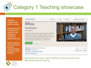 Category 1 Teaching showcase
General
interest high
profile course
Showcases the
institution by
means of an
engaging
subject or
personality led.
Global interest
and matches a
popular
understanding
of high profile
MOOCs
 n
High production costs | high enrollment | loose curriculum ties
May attract external funding
 