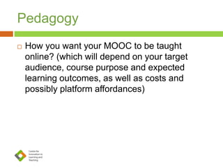 Pedagogy
 How you want your MOOC to be taught
online? (which will depend on your target
audience, course purpose and expected
learning outcomes, as well as costs and
possibly platform affordances)
 