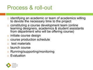Process & roll-out
 identifying an academic or team of academics willing
to devote the necessary time to the project
 constituting a course development team (online
learning designers, academics & student assistants
from department who will be offering course)
 initiate course design
 course production schedule
 test materials
 launch course
 Running/supporting/monitoring
 Evaluation
 