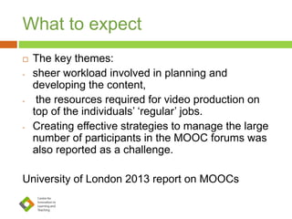 What to expect
 The key themes:
- sheer workload involved in planning and
developing the content,
- the resources required for video production on
top of the individuals’ ‘regular’ jobs.
- Creating effective strategies to manage the large
number of participants in the MOOC forums was
also reported as a challenge.
University of London 2013 report on MOOCs
 