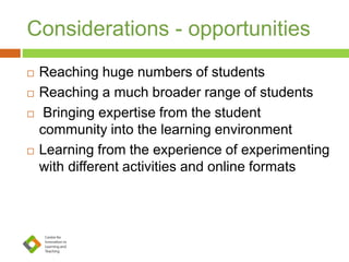 Considerations - opportunities
 Reaching huge numbers of students
 Reaching a much broader range of students
 Bringing expertise from the student
community into the learning environment
 Learning from the experience of experimenting
with different activities and online formats
 